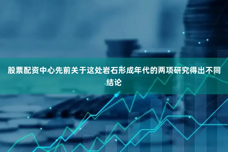 股票配资中心先前关于这处岩石形成年代的两项研究得出不同结论
