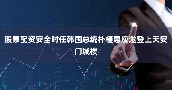 股票配资安全时任韩国总统朴槿惠应邀登上天安门城楼