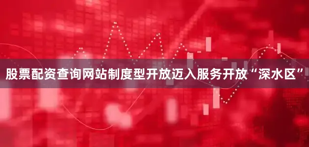 股票配资查询网站制度型开放迈入服务开放“深水区”