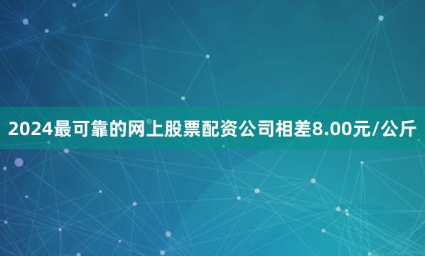 2024最可靠的网上股票配资公司相差8.00元/公斤