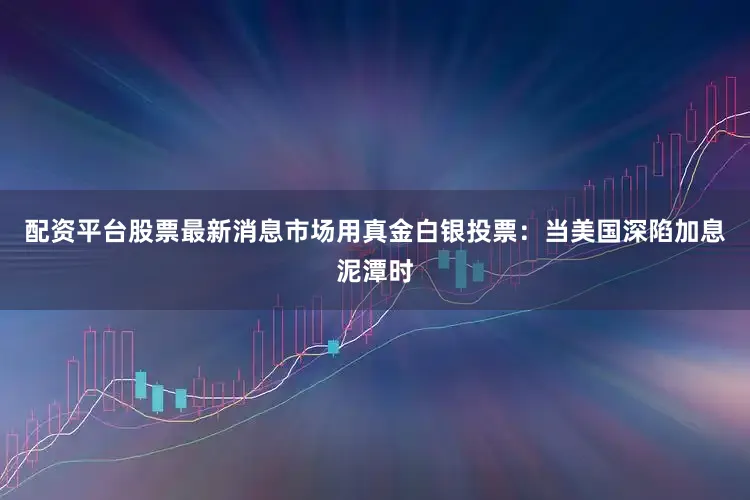 配资平台股票最新消息市场用真金白银投票：当美国深陷加息泥潭时