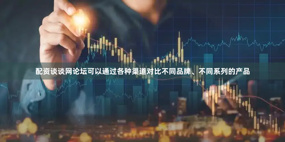 配资谈谈网论坛可以通过各种渠道对比不同品牌、不同系列的产品