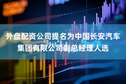 外盘配资公司提名为中国长安汽车集团有限公司副总经理人选