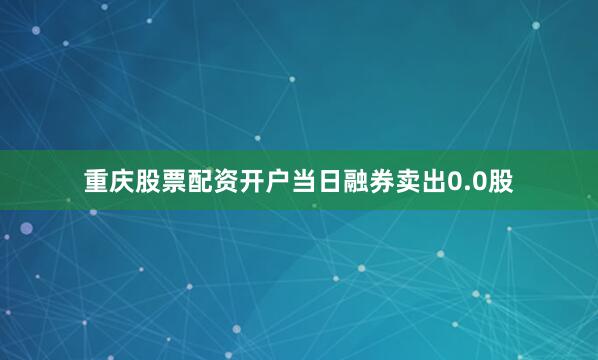 重庆股票配资开户当日融券卖出0.0股