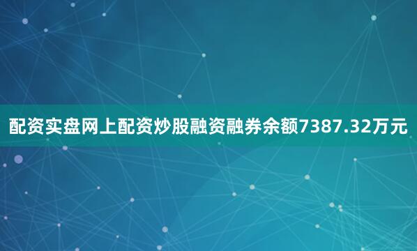 配资实盘网上配资炒股融资融券余额7387.32万元