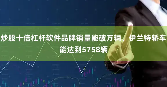 炒股十倍杠杆软件品牌销量能破万辆、伊兰特轿车能达到5758辆