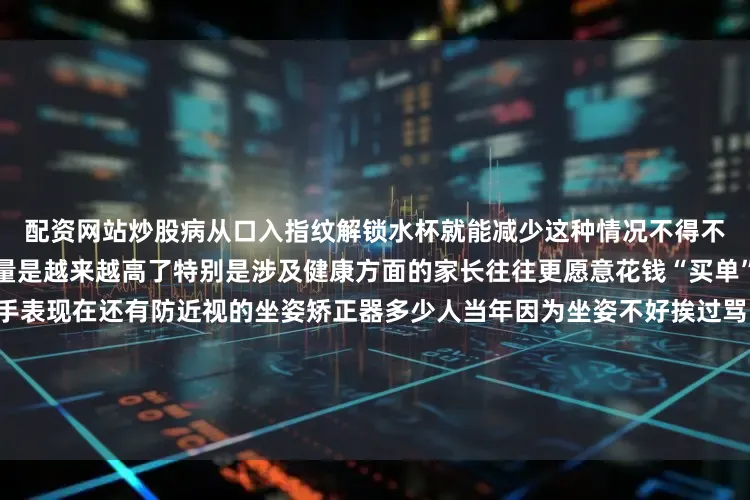 配资网站炒股病从口入指纹解锁水杯就能减少这种情况不得不感叹如今孩子用品的科技含量是越来越高了特别是涉及健康方面的家长往往更愿意花钱“买单”除了几乎人手必备的儿童手表现在还有防近视的坐姿矫正器多少人当年因为坐姿不好挨过骂？如今小小一个装置就解决了现在还流行人体工学设计的午睡枕小侬不禁想到了当年往课桌上双手一趴就是睡醒来之后手麻、脖子酸如今的午睡枕则对孩子颈椎有保护作用为了让孩子们中午能休息好如今一些