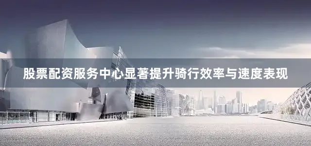 股票配资服务中心显著提升骑行效率与速度表现