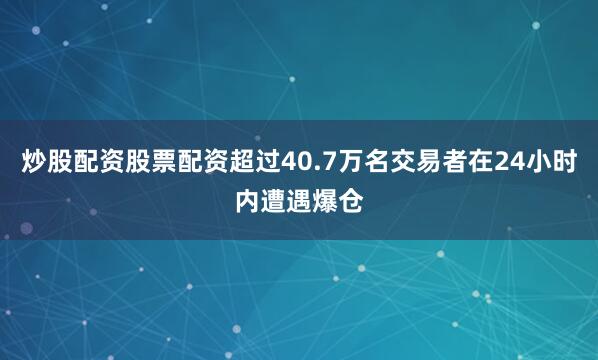 炒股配资股票配资超过40.7万名交易者在24小时内遭遇爆仓