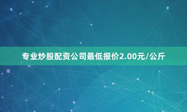 专业炒股配资公司最低报价2.00元/公斤