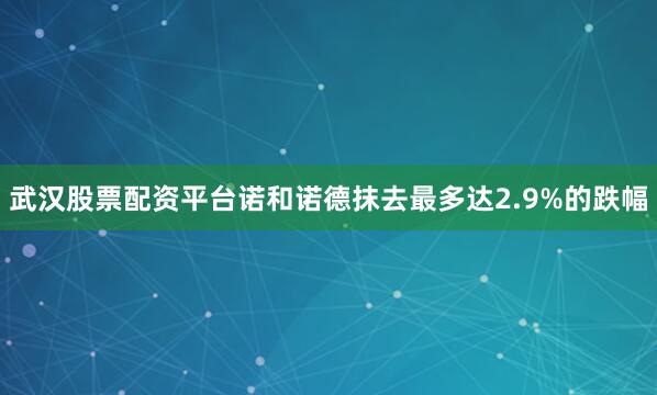 武汉股票配资平台　　诺和诺德抹去最多达2.9%的跌幅