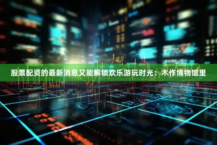股票配资的最新消息又能解锁欢乐游玩时光：木作博物馆里