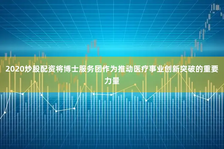 2020炒股配资将博士服务团作为推动医疗事业创新突破的重要力量