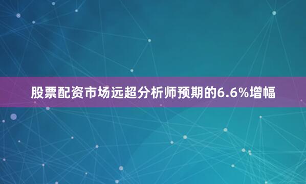 股票配资市场远超分析师预期的6.6%增幅
