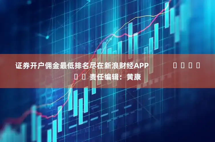 证券开户佣金最低排名尽在新浪财经APP            						责任编辑：黄康